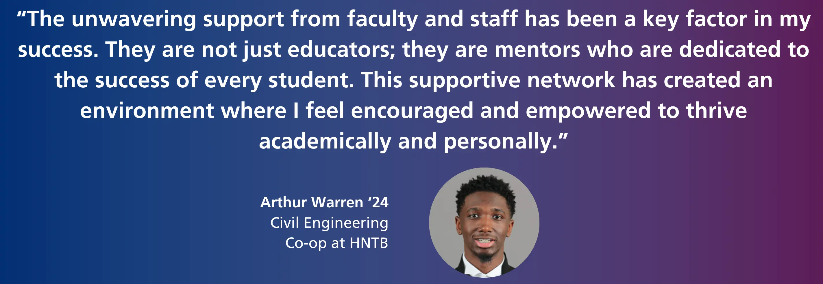 "The unwavering support from faculty and staff has been a key factor in my success. They are not just educators; they are mentors who are dedicated to the success of every student. This supportive network has created an environment where I feel encouraged and empowered to thrive academically and personally." - Arthur Warren '24