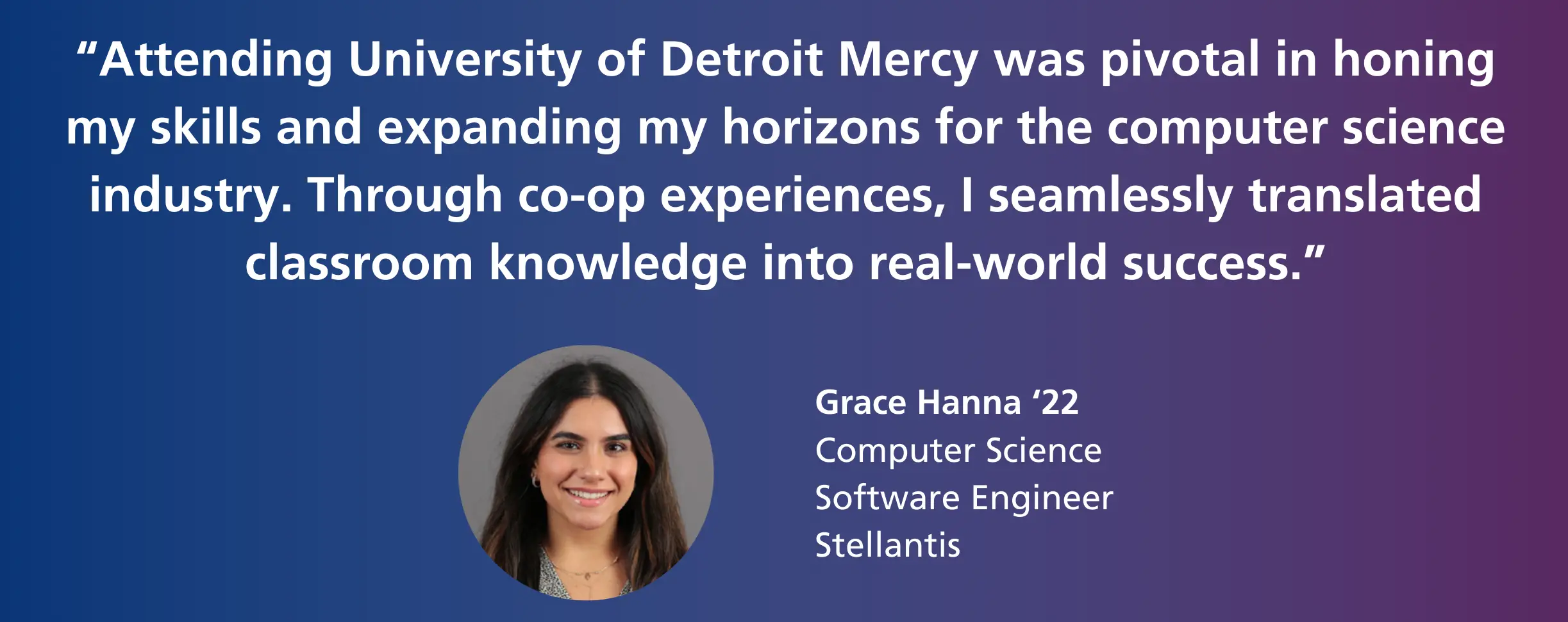 "Attending University of Detroit Mercy was pivotal in honing my skills and expanding my horizons for the computer science industry. Through co-op experiences, I seamlessly translated classroom knowledge into real-world success." - Grace Hanna '22