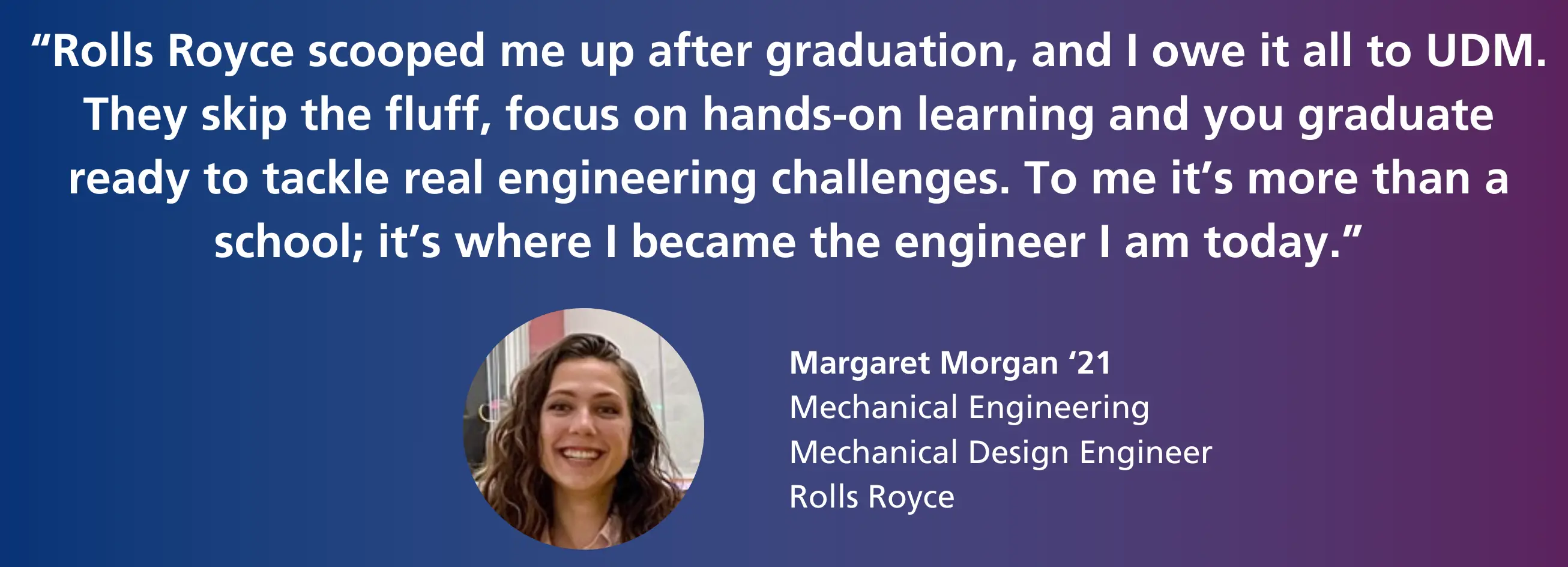"Rolls Royce scooped me up after graduation, and I owe it all to UDM. They skip the fluff, focus on hands-on learning and you graduate ready to tackle real engineering challenges. To me it's more than a school; it's where I became the engineer I am today." - Margaret Morgan '21