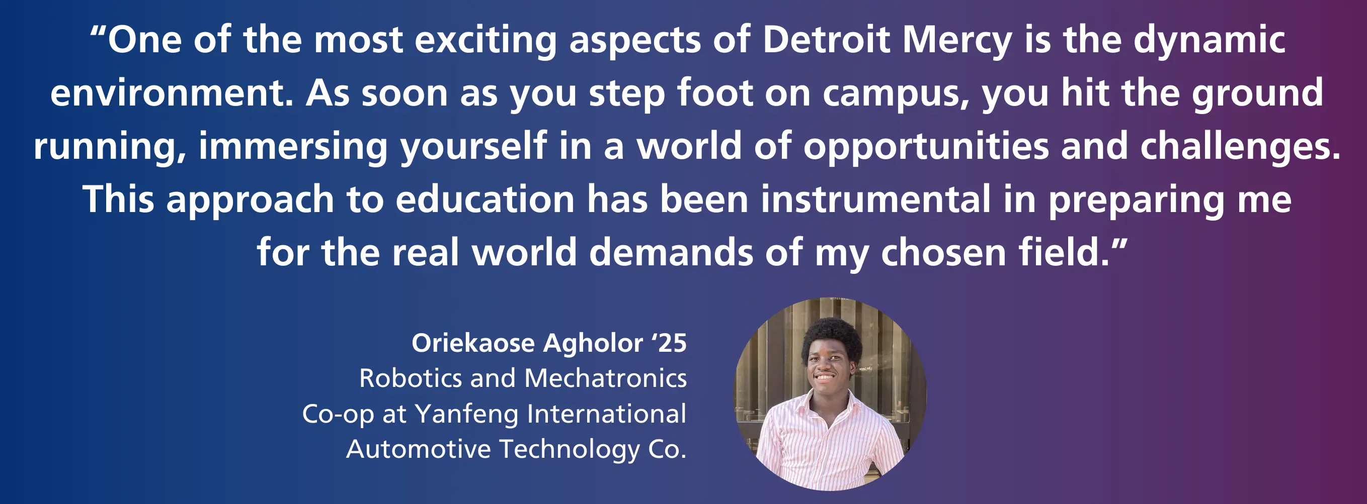 "One of the most exciting aspects of Detroit Mercy is the dynamic environment. As soon as you step foot on campus, you hit the ground running, immersing yourself in a world of opportunities and challenges. This approach to education has been instrumental in preparing me for the real world demands of my chosen field." - Oriekaose Agholor '25