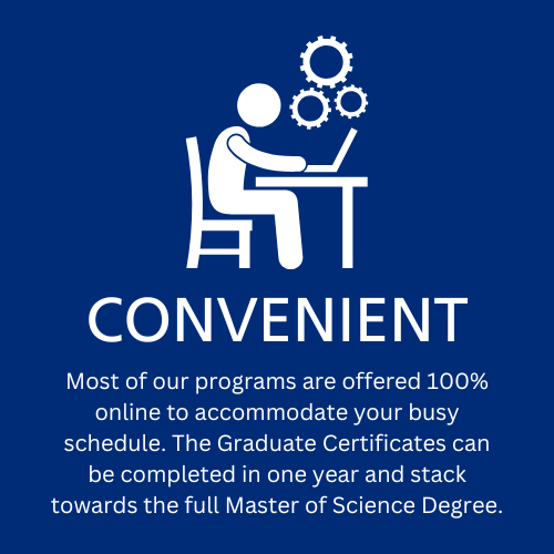 Convenient: Most of our programs are offered 100% online to accommodate your busy schedule. The Graduate Certificates can be completed in one year and stack towards the full Master of Science Degree.